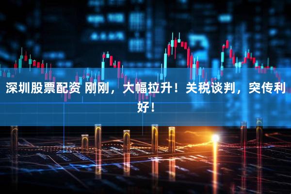深圳股票配资 刚刚，大幅拉升！关税谈判，突传利好！