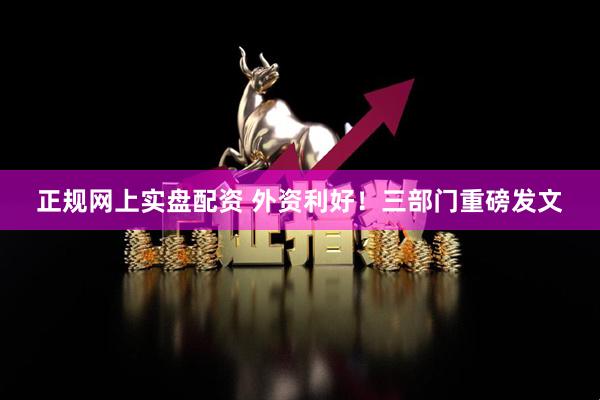 正规网上实盘配资 外资利好！三部门重磅发文