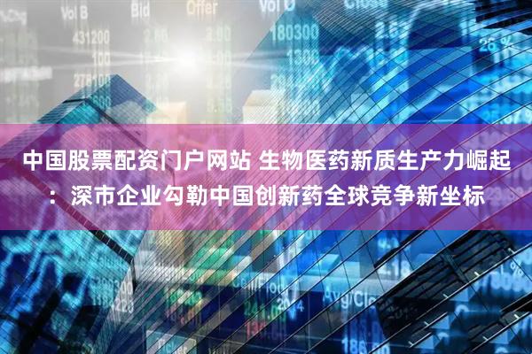 中国股票配资门户网站 生物医药新质生产力崛起：深市企业勾勒中国创新药全球竞争新坐标