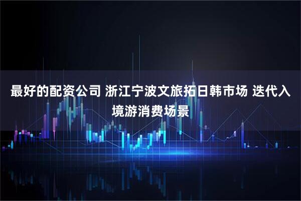 最好的配资公司 浙江宁波文旅拓日韩市场 迭代入境游消费场景