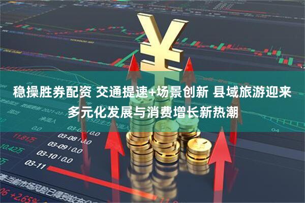 稳操胜券配资 交通提速+场景创新 县域旅游迎来多元化发展与消费增长新热潮