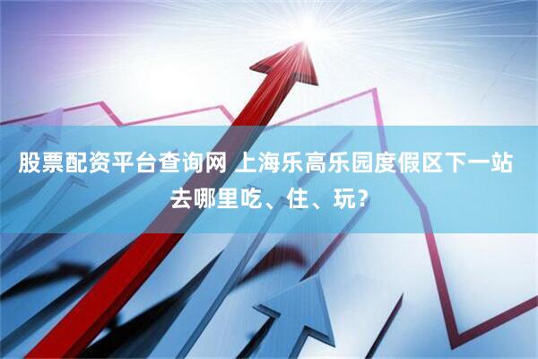 股票配资平台查询网 上海乐高乐园度假区下一站 去哪里吃、住、玩？