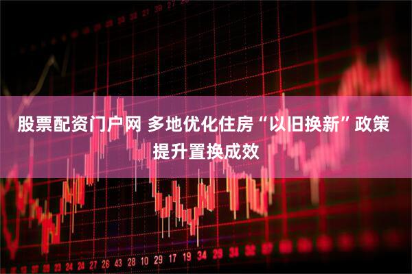股票配资门户网 多地优化住房“以旧换新”政策 提升置换成效