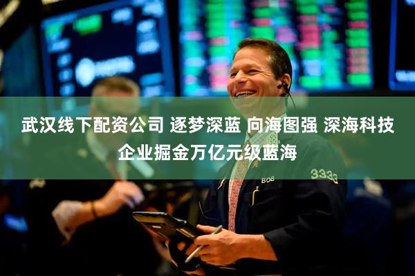 武汉线下配资公司 逐梦深蓝 向海图强 深海科技企业掘金万亿元级蓝海