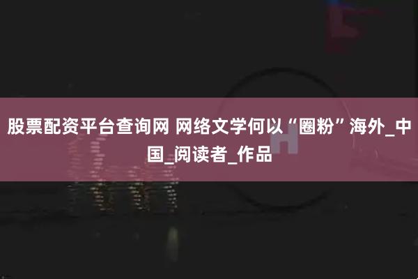 股票配资平台查询网 网络文学何以“圈粉”海外_中国_阅读者_作品