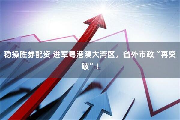 稳操胜券配资 进军粤港澳大湾区，省外市政“再突破”！