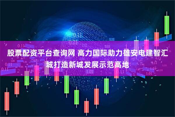 股票配资平台查询网 高力国际助力雄安电建智汇城打造新城发展示范高地
