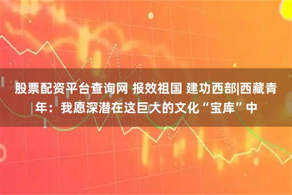 股票配资平台查询网 报效祖国 建功西部|西藏青年：我愿深潜在这巨大的文化“宝库”中