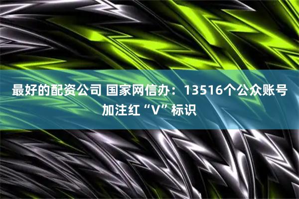 最好的配资公司 国家网信办：13516个公众账号加注红“V”标识