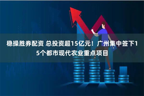 稳操胜券配资 总投资超15亿元！广州集中签下15个都市现代农业重点项目