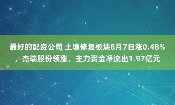最好的配资公司 土壤修复板块8月7日涨0.48%，杰瑞股份领涨，主力资金净流出1.97亿元