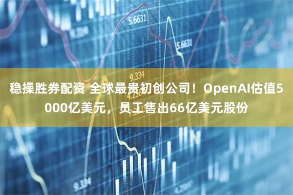 稳操胜券配资 全球最贵初创公司！OpenAI估值5000亿美元，员工售出66亿美元股份