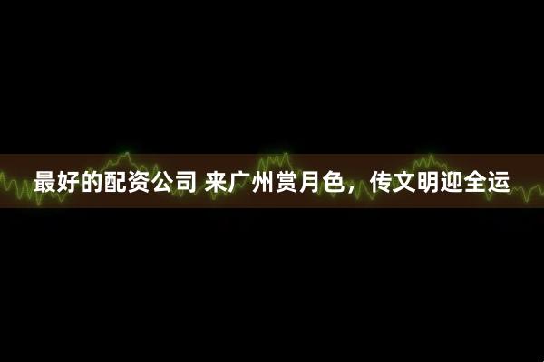 最好的配资公司 来广州赏月色，传文明迎全运