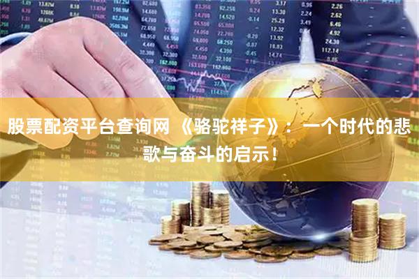 股票配资平台查询网 《骆驼祥子》：一个时代的悲歌与奋斗的启示！